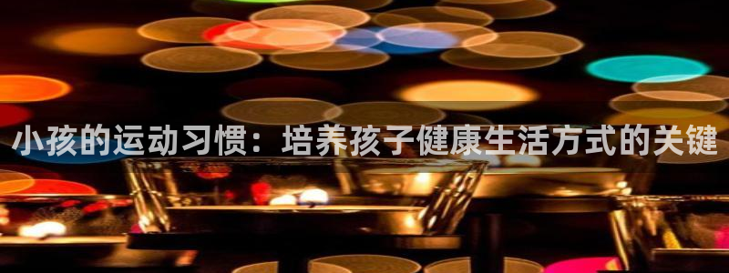 帮k1体育在线登录：小孩的运动习惯：培养孩子健康生活方式的关键