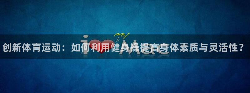 k1体育十年品牌官网：创新体育运动：如何利用健身操提高身体素质与灵活性？