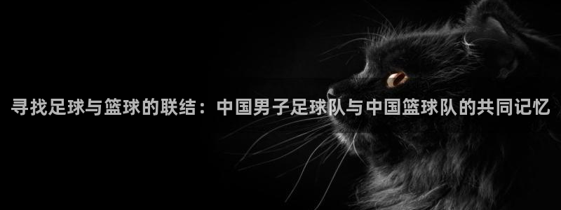 k1体育app下载链接：寻找足球与篮球的联结：中国男子足球队与中国篮球队的共同记忆
